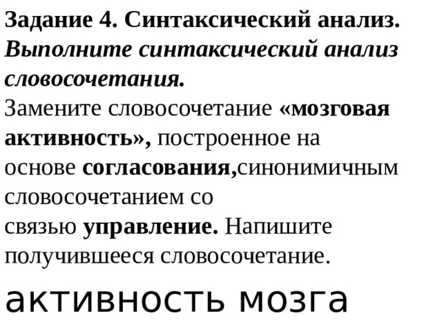 Задание 4. Синтаксический анализ.  Выполните синтаксический анализ словосочетания.  Замените словосочетание  «мозговая активность»,  построенное на основе  согласования, синонимичным словосочетанием со связью  управление.  Напишите получившееся словосочетание. активность мозга 