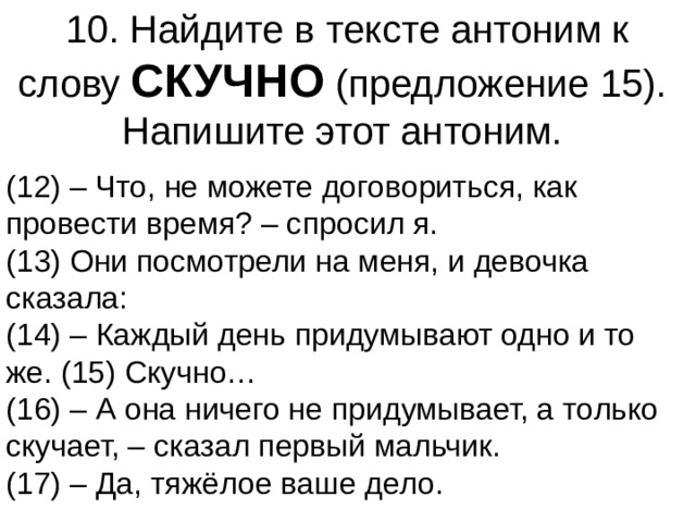 10. Найдите в тексте антоним к слову  СКУЧНО  (предложение 15).   Напишите этот антоним.  (12) – Что, не можете договориться, как провести время? – спросил я.   (13) Они посмотрели на меня, и девочка сказала:   (14) – Каждый день придумывают одно и то же. (15) Скучно…   (16) – А она ничего не придумывает, а только скучает, – сказал первый мальчик.   (17) – Да, тяжёлое ваше дело.  