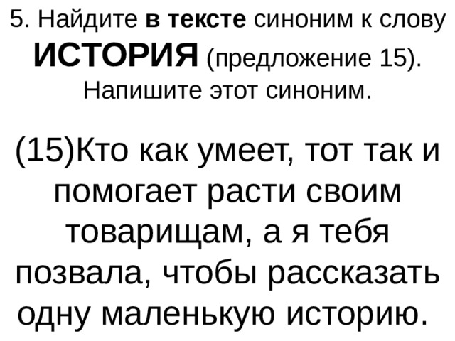 5. Найдите  в тексте  синоним к слову ИСТОРИЯ (предложение 15). Напишите этот синоним. (15)Кто как умеет, тот так и помогает расти своим товарищам, а я тебя позвала, чтобы рассказать одну маленькую историю.  