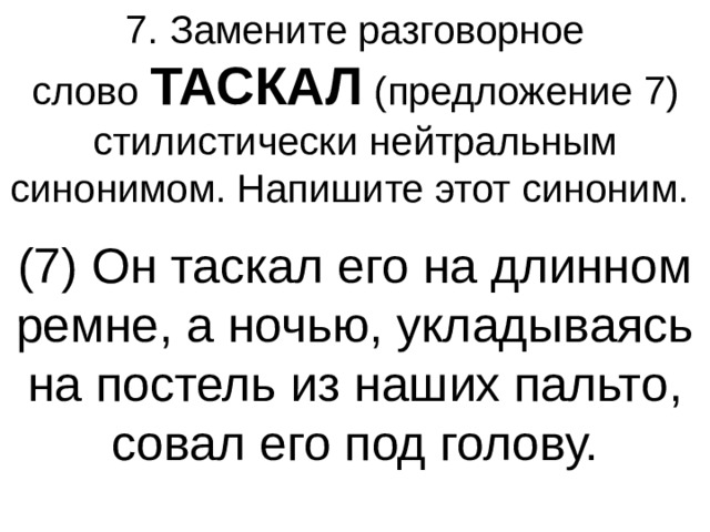 7. Замените разговорное слово  ТАСКАЛ  (предложение 7) стилистически нейтральным синонимом. Напишите этот синоним.  (7) Он таскал его на длинном ремне, а ночью, укладываясь на постель из наших пальто, совал его под голову. 