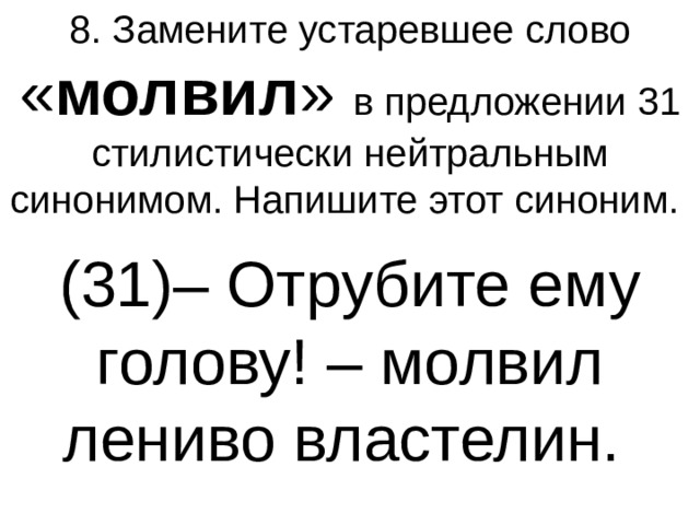 8. Замените устаревшее слово « молвил » в предложении 31 стилистически нейтральным синонимом. Напишите этот синоним.  (31)– Отрубите ему голову! – молвил лениво властелин.  