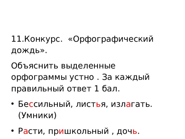 11.Конкурс. «Орфографический дождь». Объяснить выделенные орфограммы устно . За каждый правильный ответ 1 бал. Бе с сильный, лист ь я, изл а гать.(Умники) Р а сти, пр и школьный , доч ь .(Умницы) 