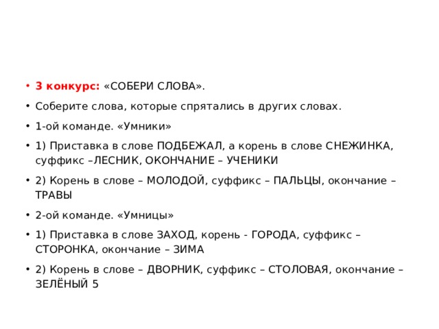 3 конкурс:  «СОБЕРИ СЛОВА». Соберите слова, которые спрятались в других словах. 1-ой команде. «Умники» 1) Приставка в слове ПОДБЕЖАЛ, а корень в слове СНЕЖИНКА, суффикс –ЛЕСНИК, ОКОНЧАНИЕ – УЧЕНИКИ 2) Корень в слове – МОЛОДОЙ, суффикс – ПАЛЬЦЫ, окончание – ТРАВЫ 2-ой команде. «Умницы» 1) Приставка в слове ЗАХОД, корень - ГОРОДА, суффикс – СТОРОНКА, окончание – ЗИМА 2) Корень в слове – ДВОРНИК, суффикс – СТОЛОВАЯ, окончание – ЗЕЛЁНЫЙ 5 