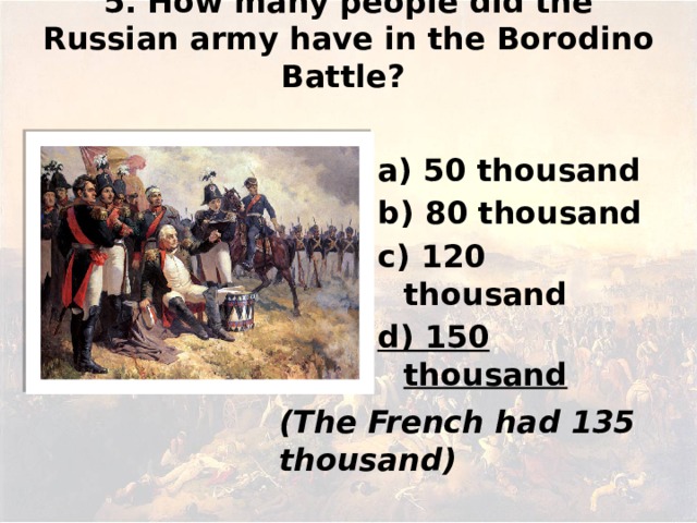 5. How many people did the Russian army have in the Borodino Battle?   а) 50 thousand b) 80 thousand c) 120 thousand d) 150 thousand (The French had 135 thousand)