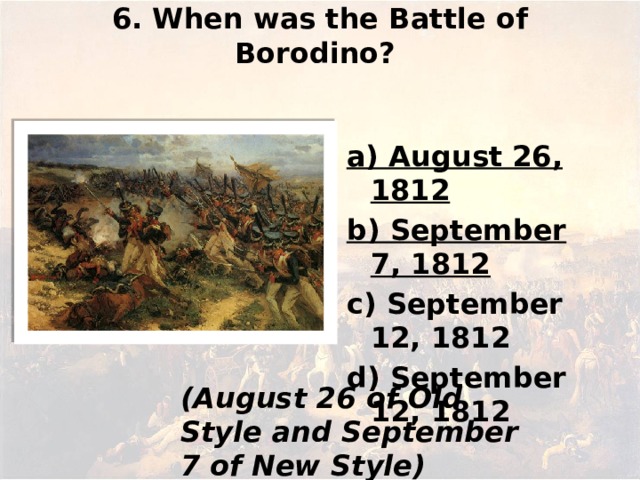 6. When was the Battle of Borodino?   а) August 26, 1812 b) September 7, 1812 c) September 12, 1812 d) September 12, 1812   (August 26 of Old Style and September 7 of New Style)