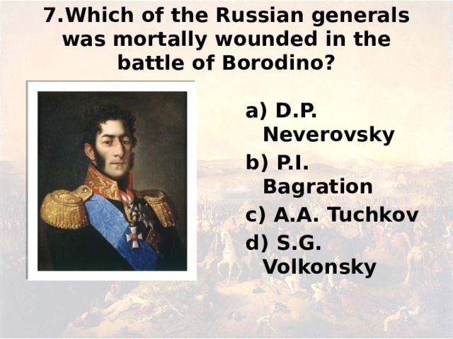 7.Which of the Russian generals was mortally wounded in the battle of Borodino? а) D.P. Neverovsky b) P.I. Bagration c) А.А. Tuchkov d) S.G. Volkonsky