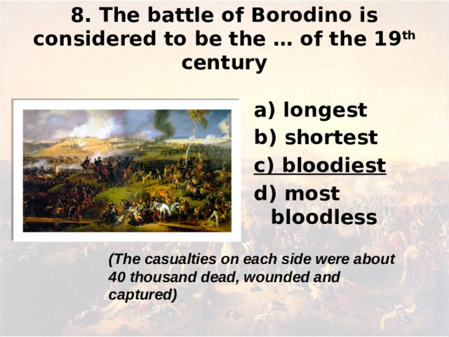 8. The battle of Borodino is considered to be the … of the 19 th century а) longest b) shortest c) bloodiest d) most bloodless (The casualties on each side were about 40 thousand dead, wounded and captured)