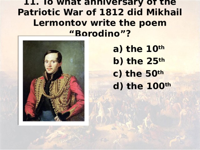 11. To what anniversary of the Patriotic War of 1812 did Mikhail Lermontov write the poem “Borodino”? а) the 10 th b) the 25 th c) the 50 th d) the 100 th