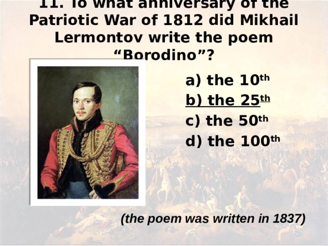 11. To what anniversary of the Patriotic War of 1812 did Mikhail Lermontov write the poem “Borodino”? а) the 10 th b) the 25 th c) the 50 th d) the 100 th  (the poem was written in 1837)