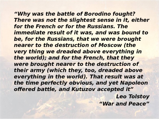 “ Why was the battle of Borodino fought? There was not the slightest sense in it, either for the French or for the Russians. The immediate result of it was, and was bound to be, for the Russians, that we were brought nearer to the destruction of Moscow (the very thing we dreaded above everything in the world); and for the French, that they were brought nearer to the destruction of their army (which they, too, dreaded above everything in the world). That result was at the time perfectly obvious, and yet Napoleon offered battle, and Kutuzov accepted it” Leo Tolstoy “ War and Peace”