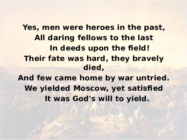 Yes, men were heroes in the past,  All daring fellows to the last        In deeds upon the field!  Their fate was hard, they bravely died,  And few came home by war untried.  We yielded Moscow, yet satisfied      It was God's will to yield.