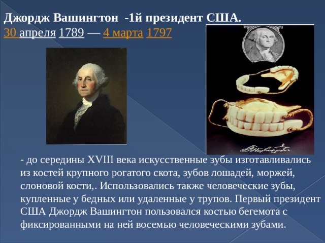 Джордж Вашингтон -1й президент США.  30 апреля  1789  —  4 марта  1797   - до середины XVIII века искусственные зубы изготавливались из костей крупного рогатого скота, зубов лошадей, моржей, слоновой кости,. Использовались также человеческие зубы, купленные у бедных или удаленные у трупов. Первый президент США Джордж Вашингтон пользовался костью бегемота с фиксированными на ней восемью человеческими зубами. 
