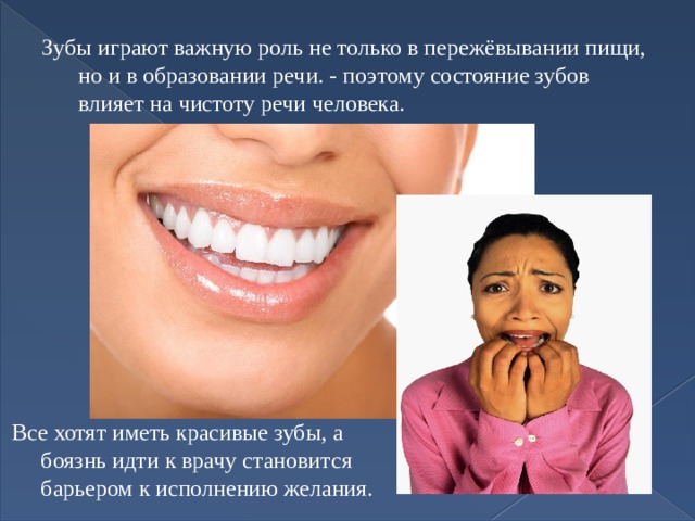 Зубы играют важную роль не только в пережёвывании пищи, но и в образовании речи. - поэтому состояние зубов влияет на чистоту речи человека. Все хотят иметь красивые зубы, а боязнь идти к врачу становится барьером к исполнению желания. 