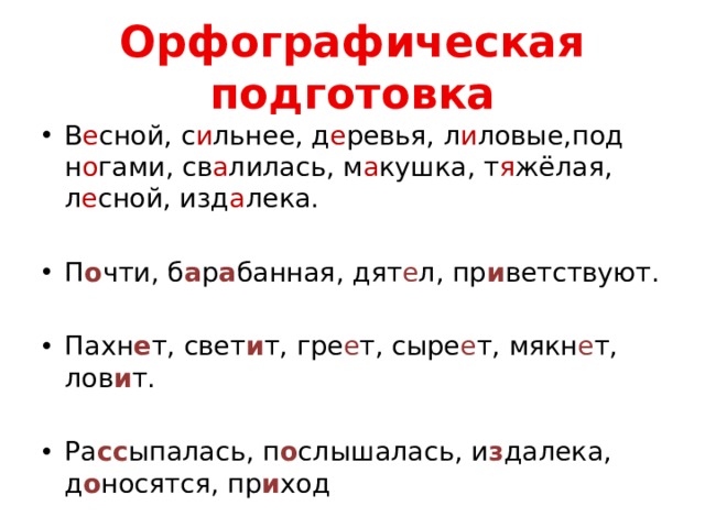 Орфографическая подготовка В е сной, с и льнее, д е ревья, л и ловые,под н о гами, св а лилась, м а кушка, т я жёлая, л е сной, изд а лека. П о чти, б а р а банная, дят е л, пр и ветствуют. Пахн е т, свет и т, гре е т, сыре е т, мякн е т, лов и т. Ра сс ыпалась, п о слышалась, и з далека, д о носятся, пр и ход 