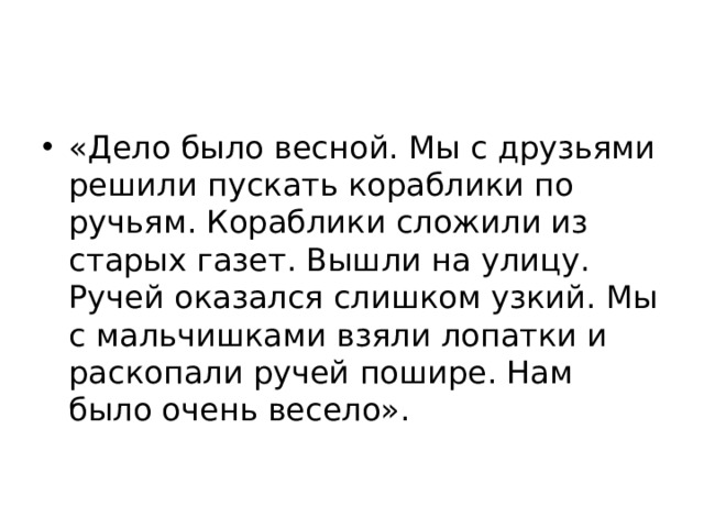 «Дело было весной. Мы с друзьями решили пускать кораблики по ручьям. Кораблики сложили из старых газет. Вышли на улицу. Ручей оказался слишком узкий. Мы с мальчишками взяли лопатки и раскопали ручей пошире. Нам было очень весело». 