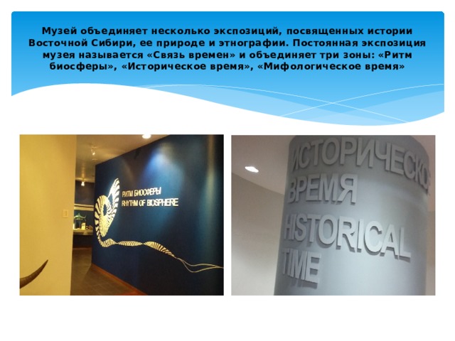 Музей объединяет несколько экспозиций, посвященных истории Восточной Сибири, ее природе и этнографии. Постоянная экспозиция музея называется «Связь времен» и объединяет три зоны: «Ритм биосферы», «Историческое время», «Мифологическое время» 
