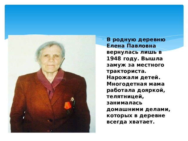 В родную деревню Елена Павловна вернулась лишь в 1948 году. Вышла замуж за местного тракториста. Нарожали детей. Многодетная мама работала дояркой, телятницей, занималась домашними делами, которых в деревне всегда хватает. 