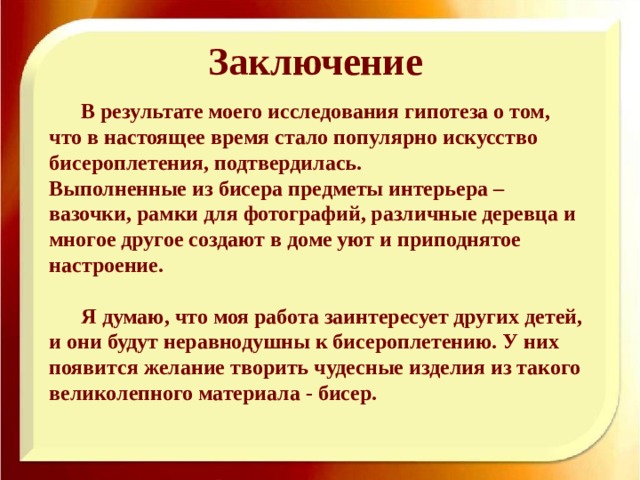 Заключение  В результате моего исследования гипотеза о том, что в настоящее время стало популярно искусство бисероплетения, подтвердилась. Выполненные из бисера предметы интерьера – вазочки, рамки для фотографий, различные деревца и многое другое создают в доме уют и приподнятое настроение.   Я думаю, что моя работа заинтересует других детей, и они будут неравнодушны к бисероплетению. У них появится желание творить чудесные изделия из такого великолепного материала - бисер.