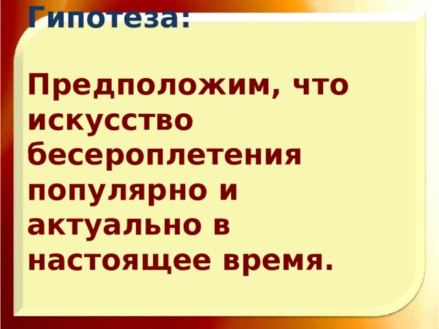 Гипотеза:   Предположим, что искусство бесероплетения популярно и актуально в настоящее время.