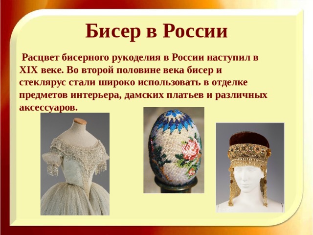 Бисер в России  Расцвет бисерного рукоделия в России наступил в XΙX веке. Во второй половине века бисер и стеклярус стали широко использовать в отделке предметов интерьера, дамских платьев и различных аксессуаров. 