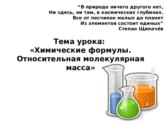 “ В природе ничего другого нет,  Ни здесь, ни там, в космических глубинах.  Все от песчинок малых до планет  Из элементов состоит единых” Степан Щипачёв Тема урока: «Химические формулы. Относительная молекулярная масса» 