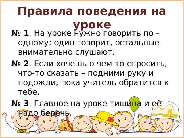 Правила поведения на уроке № 1 . На уроке нужно говорить по – одному: один говорит, остальные внимательно слушают. № 2 . Если хочешь о чем-то спросить, что-то сказать – подними руку и подожди, пока учитель обратится к тебе. № 3 . Главное на уроке тишина и её надо беречь.  