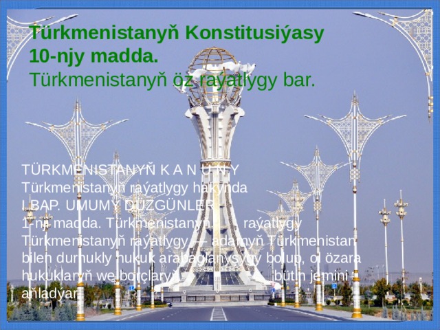 Türkmenistanyň Konstitusiýasy 10-njy madda.  Türkmenistanyň öz raýatlygy bar. TÜRKMENISTANYŇ K A N U N Y Türkmenistanyň raýatlygy hakynda I BAP. UMUMY DÜZGÜNLER 1-nji madda. Türkmenistanyň  raýatlygy Türkmenistanyň raýatlygy — adamyň Türkmenistan bilen durnukly hukuk arabaglanyşygy bolup, ol özara hukuklaryň we borçlaryň  bütin jemini aňladýar. 