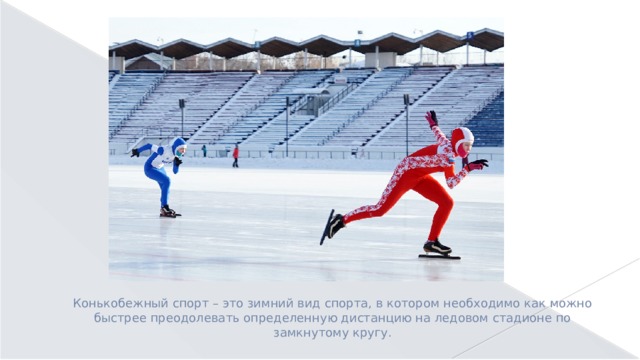 Конькобежный спорт – это зимний вид спорта, в котором необходимо как можно быстрее преодолевать определенную дистанцию на ледовом стадионе по замкнутому кругу. 