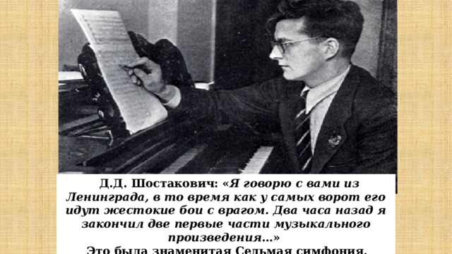 Д.Д. Шостакович: « Я говорю с вами из Ленинграда, в то время как у самых ворот его идут жестокие бои с врагом. Два часа назад я закончил две первые части музыкального произведения …» Это была знаменитая Седьмая симфония. 