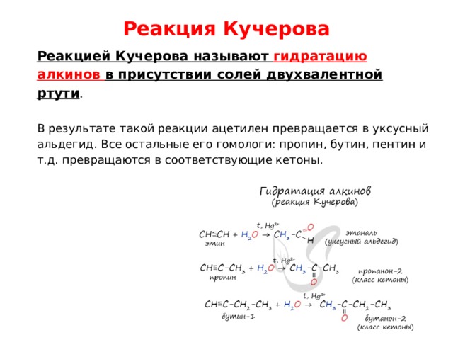 Реакция Кучерова   Реакцией Кучерова называют гидратацию алкинов в присутствии солей двухвалентной ртути . В результате такой реакции ацетилен превращается в уксусный альдегид. Все остальные его гомологи: пропин, бутин, пентин и т.д. превращаются в соответствующие кетоны. 