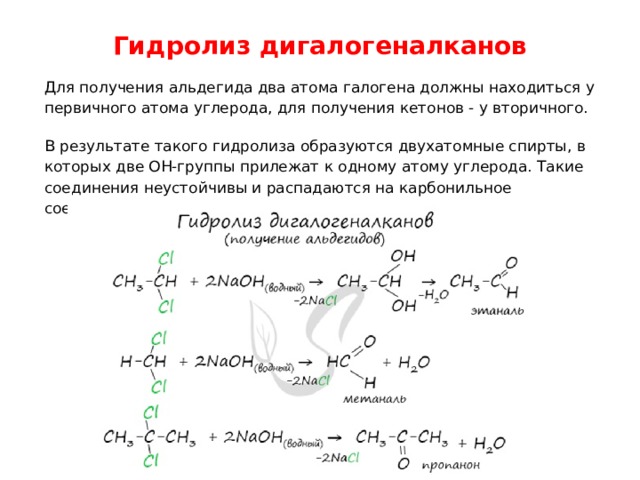 Гидролиз дигалогеналканов   Для получения альдегида два атома галогена должны находиться у первичного атома углерода, для получения кетонов - у вторичного. В результате такого гидролиза образуются двухатомные спирты, в которых две OH-группы прилежат к одному атому углерода. Такие соединения неустойчивы и распадаются на карбонильное соединение (альдегид или кетон) и воду. 