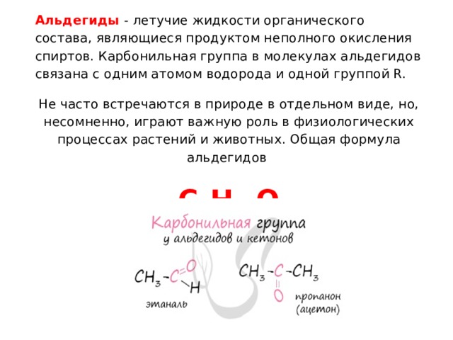 Альдегиды - летучие жидкости органического состава, являющиеся продуктом неполного окисления спиртов. Карбонильная группа в молекулах альдегидов связана с одним атомом водорода и одной группой R. Не часто встречаются в природе в отдельном виде, но, несомненно, играют важную роль в физиологических процессах растений и животных. Общая формула альдегидов C n H 2n O 