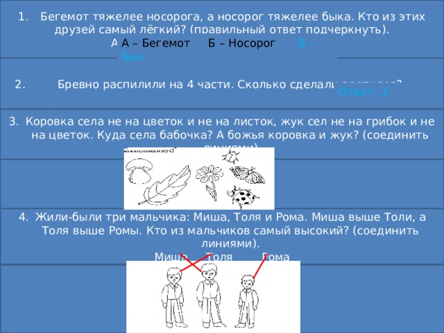 1.  Бегемот тяжелее носорога, а носорог тяжелее быка. Кто из этих друзей самый лёгкий? (правильный ответ подчеркнуть). А – Бегемот Б – Носорог В - Бык А – Бегемот Б – Носорог В - Бык  2. Бревно распилили на 4 части. Сколько сделали распилов? Ответ: 3 Коровка села не на цветок и не на листок, жук сел не на грибок и не на цветок. Куда села бабочка? А божья коровка и жук? (соединить линиями) Жили-были три мальчика: Миша, Толя и Рома. Миша выше Толи, а Толя выше Ромы. Кто из мальчиков самый высокий? (соединить линиями). Миша Толя Рома 