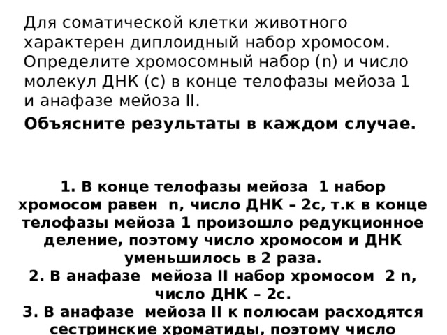 Для соматической клетки животного характерен диплоидный набор хромосом. Определите хромосомный набор (n) и число молекул ДНК (с) в конце телофазы мейоза 1 и анафазе мейоза II. Объясните результаты в каждом случае. 1. В конце телофазы мейоза 1 набор хромосом равен n, число ДНК – 2с, т.к в конце телофазы мейоза 1 произошло редукционное деление, поэтому число хромосом и ДНК уменьшилось в 2 раза. 2. В анафазе мейоза II набор хромосом 2 n, число ДНК – 2с. 3. В анафазе мейоза II к полюсам расходятся сестринские хроматиды, поэтому число хромосом и число ДНК равное. 