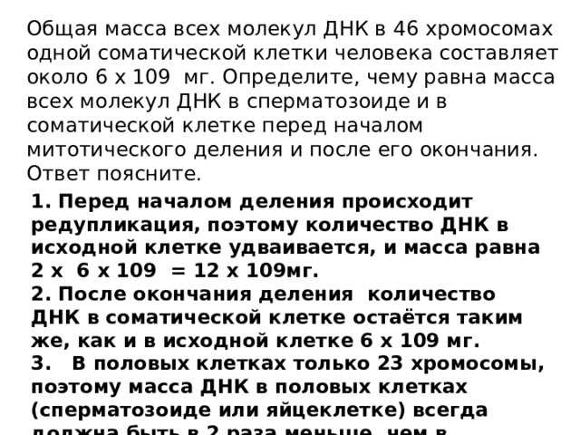 Общая масса всех молекул ДНК в 46 хромосомах одной соматической клетки человека составляет около 6 х 109 мг. Определите, чему равна масса всех молекул ДНК в сперматозоиде и в соматической клетке перед началом митотического деления и после его окончания. Ответ поясните. 1. Перед началом деления происходит редупликация, поэтому количество ДНК в исходной клетке удваивается, и масса равна 2 х 6 х 109 = 12 х 109мг. 2. После окончания деления количество ДНК в соматической клетке остаётся таким же, как и в исходной клетке 6 х 109 мг. 3. В половых клетках только 23 хромосомы, поэтому масса ДНК в половых клетках (сперматозоиде или яйцеклетке) всегда должна быть в 2 раза меньше, чем в соматических. Соответственно, 6 х 109 : 2 = 3 х 109мг. 