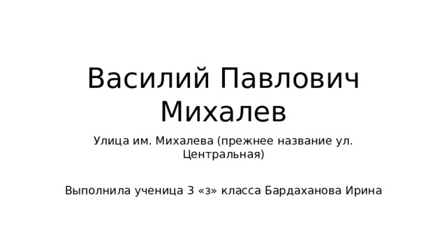 Василий Павлович Михалев Улица им. Михалева (прежнее название ул. Центральная) Выполнила ученица 3 « з » класса Бардаханова Ирина 