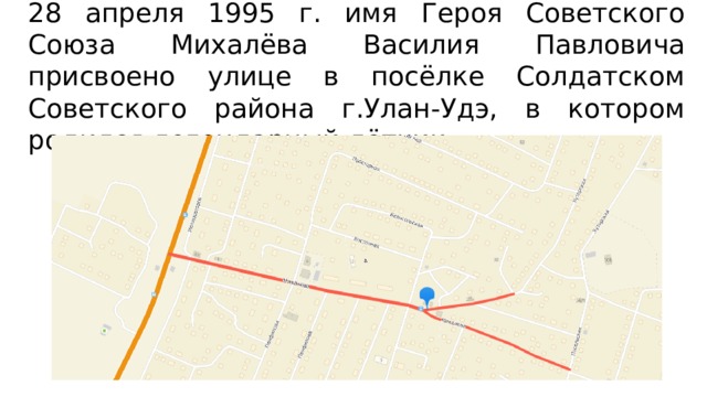 28 апреля 1995 г. имя Героя Советского Союза Михалёва Василия Павловича присвоено улице в посёлке Солдатском Советского района г.Улан-Удэ, в котором родился легендарный лётчик. 