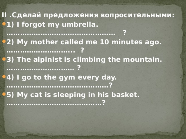 II .Сделай предложения вопросительными: 1) I forgot my umbrella. …………………………………………   ? 2) My mother called me 10 minutes ago. ………………………...  ? 3) The alpinist is climbing the mountain. ………………………… ?   4) I go to the gym every day. ………………………………………? 5) My cat is sleeping in his basket. ……………………………………? 