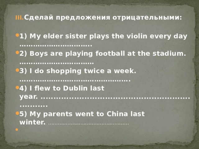 Сделай предложения отрицательными:  1) My elder sister plays the violin every day ………………………….. 2) Boys are playing football at the stadium. …………………………… 3) I do shopping twice a week. …………………………………………. 4) I flew to Dublin last year. ..................................................................... 5) My parents went to China last winter. ..................................................   