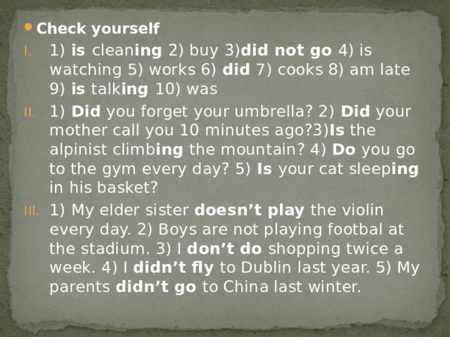 Check yourself 1) is clean ing 2) buy 3) did not go 4) is watching 5) works 6) did 7) cooks 8) am late 9) is talk ing 10) was 1) Did you forget your umbrella? 2) Did your mother call you 10 minutes ago?3) Is the alpinist climb ing the mountain? 4) Do you go to the gym every day? 5) Is your cat sleep ing in his basket? 1) My elder sister doesn’t play the violin every day. 2) Boys are not playing footbal at the stadium. 3) I don’t do shopping twice a week. 4) I didn’t fly to Dublin last year. 5) My parents didn’t go to China last winter. 