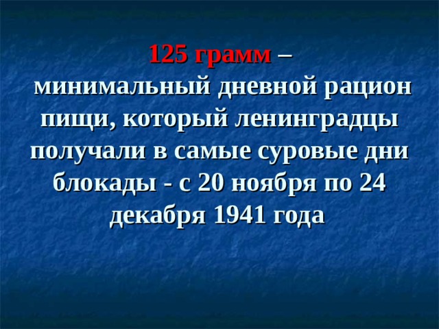      125 грамм –  минимальный дневной рацион пищи, который ленинградцы получали в самые суровые дни блокады - с 20 ноября по 24 декабря 1941 года  
