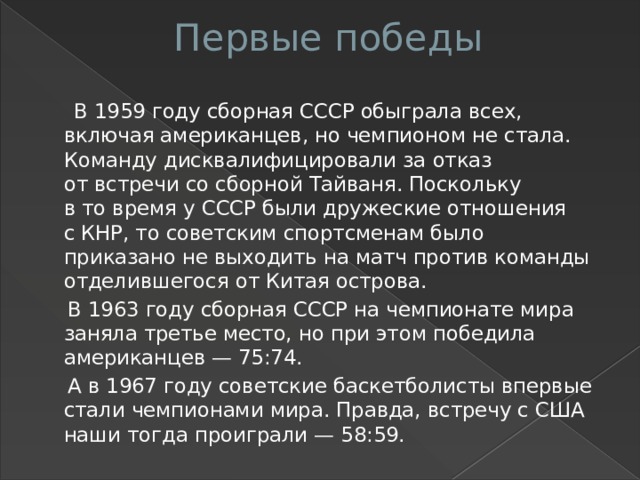 Первые победы    В 1959 году сборная СССР обыграла всех, включая американцев, но чемпионом не стала. Команду дисквалифицировали за отказ от встречи со сборной Тайваня. Поскольку в то время у СССР были дружеские отношения с КНР, то советским спортсменам было приказано не выходить на матч против команды отделившегося от Китая острова.  В 1963 году сборная СССР на чемпионате мира заняла третье место, но при этом победила американцев — 75:74.  А в 1967 году советские баскетболисты впервые стали чемпионами мира. Правда, встречу с США наши тогда проиграли — 58:59.  