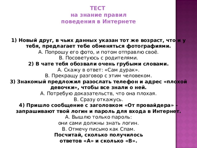 ТЕСТ на знание правил поведения в Интернете  1) Новый друг, в чьих данных указан тот же возраст, что и у тебя, предлагает тебе обменяться фотографиями. A. Попрошу его фото, и потом отправлю своё. B. Посоветуюсь с родителями. 2) В чате тебя обозвали очень грубыми словами. A. Скажу в ответ: «Сам дурак». B. Прекращу разговор с этим человеком. 3) Знакомый предложил разослать телефон и адрес «плохой девочки», чтобы все знали о ней. A. Потребую доказательств, что она плохая. B. Сразу откажусь. 4) Пришло сообщение с заголовком «От провайдера» – запрашивают твой логин и пароль для входа в Интернет. A. Вышлю только пароль: они сами должны знать логин. B. Отмечу письмо как Спам. Посчитай, сколько получилось ответов «А» и сколько «B».
