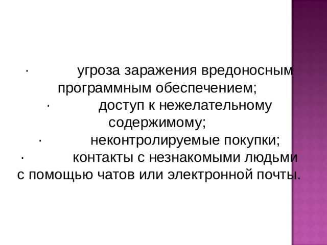 · угроза заражения вредоносным программным обеспечением; · доступ к нежелательному содержимому; · неконтролируемые покупки; · контакты с незнакомыми людьми с помощью чатов или электронной почты.