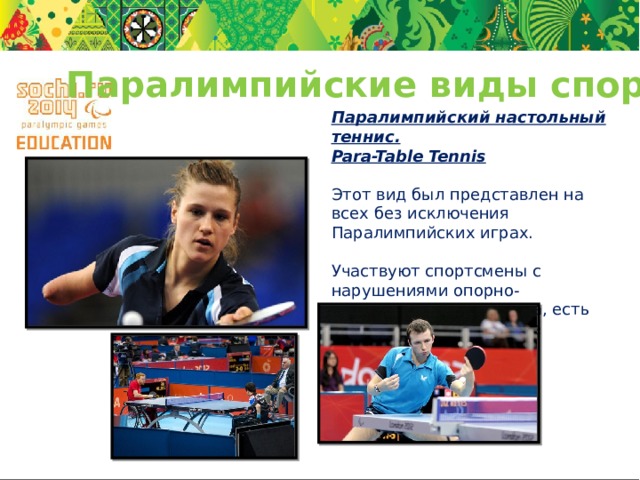 Паралимпийские виды спорта Паралимпийский настольный теннис. Para-Table Tennis Этот вид был представлен на всех без исключения Паралимпийских играх. Участвуют спортсмены с нарушениями опорно-двигательного аппарата, есть одиночные и командные соревнования . 