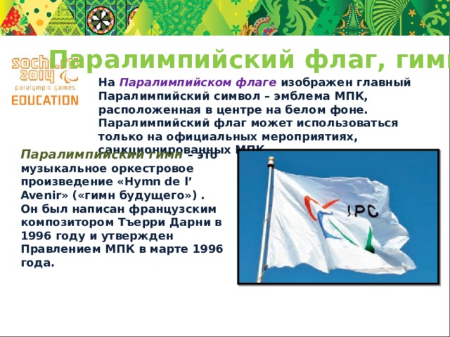 Паралимпийский флаг, гимн На  Паралимпийском флаге  изображен главный Паралимпийский символ – эмблема МПК, расположенная в центре на белом фоне. Паралимпийский флаг может использоваться только на официальных мероприятиях, санкционированных МПК. Паралимпийский гимн  – это музыкальное оркестровое произведение «Hymn de l’ Avenir» («гимн будущего») . Он был написан французским композитором Тъерри Дарни в 1996 году и утвержден Правлением МПК в марте 1996 года. 