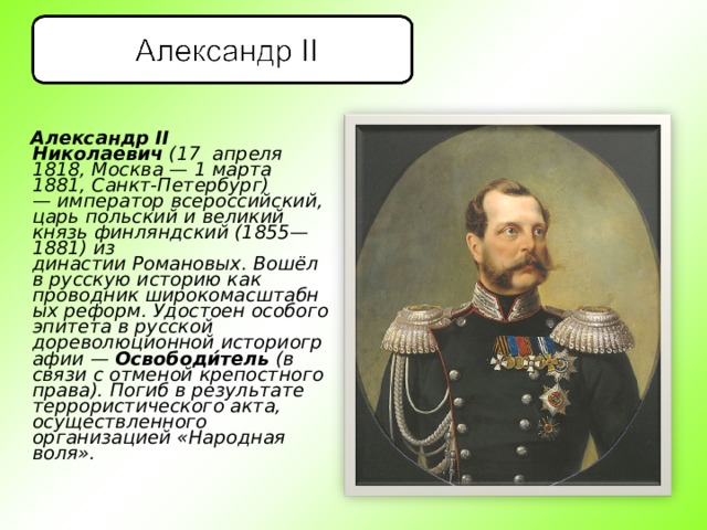  Александр II Николаевич  (17  апреля 1818, Москва — 1 марта 1881, Санкт-Петербург) — император всероссийский, царь польский и великий князь финляндский (1855—1881) из династии Романовых. Вошёл в русскую историю как проводник широкомасштабных реформ. Удостоен особого эпитета в русской дореволюционной историографии —  Освободи́тель  (в связи с отменой крепостного права). Погиб в результате террористического акта, осуществленного организацией «Народная воля».  