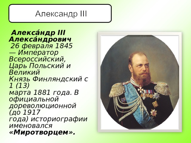  Алекса́ндр III Алекса́ндрович    26 февраля 18 4 5— Император Всероссийский, Царь Польский и Великий Князь Финляндский с 1 (13) марта 1881 года. В официальной дореволюционной (до 1917 года) историографии именовался «Миротворцем». 