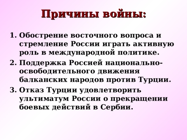 Причины войны: Обострение восточного вопроса и стремление России играть активную роль в международной политике. Поддержка Россией национально-освободительного движения балканских народов против Турции. Отказ Турции удовлетворить ультиматум России о прекращении боевых действий в Сербии.   