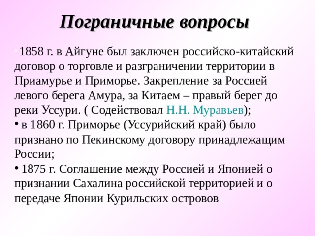 Пограничные вопросы  1858 г. в Айгуне был заключен российско-китайский договор о торговле и разграничении территории в Приамурье и Приморье. Закрепление за Россией левого берега Амура, за Китаем – правый берег до реки Уссури. ( Содействовал Н.Н. Муравьев );  в 1860 г. Приморье (Уссурийский край) было признано по Пекинскому договору принадлежащим России;  1875 г. Соглашение между Россией и Японией о признании Сахалина российской территорией и о передаче Японии Курильских островов 